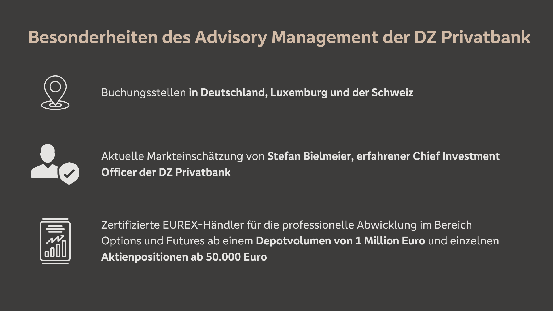 Besonderheiten des Advisory Management der DZ Privatbank Buchungsstellen in Deutschland, Luxemburg und der Schweiz Aktuelle Markteinschätzung von Stefan Bielmeier, erfahrener Chief Investment Officer der DZ Privatbank Zertifizierte EUREX Händler für die professionelle Abwicklung im Bereich Options und Futures ab einem Depotvolumen von 1 Million Euro und einzelnen Aktienpositionen ab 50.000 EUR.